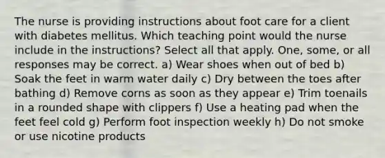 The nurse is providing instructions about foot care for a client with diabetes mellitus. Which teaching point would the nurse include in the instructions? Select all that apply. One, some, or all responses may be correct. a) Wear shoes when out of bed b) Soak the feet in warm water daily c) Dry between the toes after bathing d) Remove corns as soon as they appear e) Trim toenails in a rounded shape with clippers f) Use a heating pad when the feet feel cold g) Perform foot inspection weekly h) Do not smoke or use nicotine products