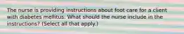 The nurse is providing instructions about foot care for a client with diabetes mellitus. What should the nurse include in the instructions? (Select all that apply.)