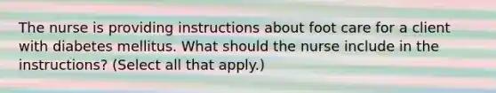 The nurse is providing instructions about foot care for a client with diabetes mellitus. What should the nurse include in the instructions? (Select all that apply.)