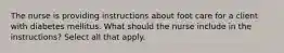 The nurse is providing instructions about foot care for a client with diabetes mellitus. What should the nurse include in the instructions? Select all that apply.