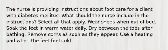 The nurse is providing instructions about foot care for a client with diabetes mellitus. What should the nurse include in the instructions? Select all that apply. Wear shoes when out of bed. Soak the feet in warm water daily. Dry between the toes after bathing. Remove corns as soon as they appear. Use a heating pad when the feet feel cold.