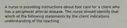 A nurse is providing instructions about foot care for a client who has a peripheral arterial disease. The nurse should identify that which of the following statements by the client indications understanding of the teaching