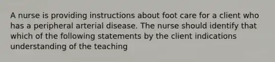 A nurse is providing instructions about foot care for a client who has a peripheral arterial disease. The nurse should identify that which of the following statements by the client indications understanding of the teaching