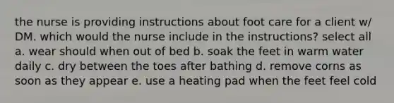 the nurse is providing instructions about foot care for a client w/ DM. which would the nurse include in the instructions? select all a. wear should when out of bed b. soak the feet in warm water daily c. dry between the toes after bathing d. remove corns as soon as they appear e. use a heating pad when the feet feel cold