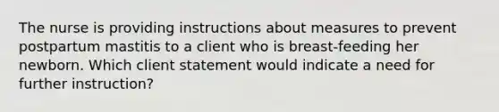 The nurse is providing instructions about measures to prevent postpartum mastitis to a client who is breast-feeding her newborn. Which client statement would indicate a need for further instruction?