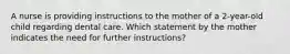 A nurse is providing instructions to the mother of a 2-year-old child regarding dental care. Which statement by the mother indicates the need for further instructions?