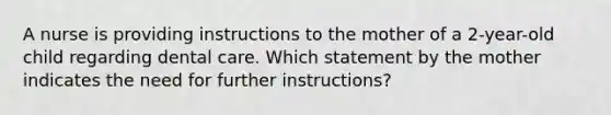 A nurse is providing instructions to the mother of a 2-year-old child regarding dental care. Which statement by the mother indicates the need for further instructions?