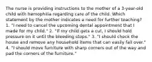 The nurse is providing instructions to the mother of a 3-year-old child with hemophilia regarding care of the child. Which statement by the mother indicates a need for further teaching? 1. "I need to cancel the upcoming dental appointment that I made for my child." 2. "If my child gets a cut, I should hold pressure on it until the bleeding stops." 3. "I should check the house and remove any household items that can easily fall over." 4. "I should move furniture with sharp corners out of the way and pad the corners of the furniture."