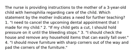 The nurse is providing instructions to the mother of a 3-year-old child with hemophilia regarding care of the child. Which statement by the mother indicates a need for further teaching? 1. "I need to cancel the upcoming dental appointment that I made for my child." 2. "If my child gets a cut, I should hold pressure on it until the bleeding stops." 3. "I should check the house and remove any household items that can easily fall over." 4. "I should move furniture with sharp corners out of the way and pad the corners of the furniture."