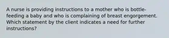 A nurse is providing instructions to a mother who is bottle-feeding a baby and who is complaining of breast engorgement. Which statement by the client indicates a need for further instructions?