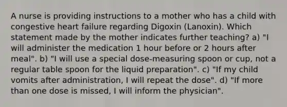 A nurse is providing instructions to a mother who has a child with congestive heart failure regarding Digoxin (Lanoxin). Which statement made by the mother indicates further teaching? a) "I will administer the medication 1 hour before or 2 hours after meal". b) "I will use a special dose-measuring spoon or cup, not a regular table spoon for the liquid preparation". c) "If my child vomits after administration, I will repeat the dose". d) "If more than one dose is missed, I will inform the physician".