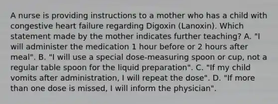 A nurse is providing instructions to a mother who has a child with congestive heart failure regarding Digoxin (Lanoxin). Which statement made by the mother indicates further teaching? A. "I will administer the medication 1 hour before or 2 hours after meal". B. "I will use a special dose-measuring spoon or cup, not a regular table spoon for the liquid preparation". C. "If my child vomits after administration, I will repeat the dose". D. "If more than one dose is missed, I will inform the physician".