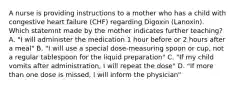 A nurse is providing instructions to a mother who has a child with congestive heart failure (CHF) regarding Digoxin (Lanoxin). Which statemnt made by the mother indicates further teaching? A. "I will administer the medication 1 hour before or 2 hours after a meal" B. "I will use a special dose-measuring spoon or cup, not a regular tablespoon for the liquid preparation" C. "If my child vomits after administration, I will repeat the dose" D. "If more than one dose is missed, I will inform the physician"