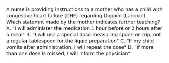 A nurse is providing instructions to a mother who has a child with congestive heart failure (CHF) regarding Digoxin (Lanoxin). Which statemnt made by the mother indicates further teaching? A. "I will administer the medication 1 hour before or 2 hours after a meal" B. "I will use a special dose-measuring spoon or cup, not a regular tablespoon for the liquid preparation" C. "If my child vomits after administration, I will repeat the dose" D. "If more than one dose is missed, I will inform the physician"