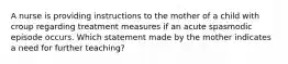 A nurse is providing instructions to the mother of a child with croup regarding treatment measures if an acute spasmodic episode occurs. Which statement made by the mother indicates a need for further teaching?