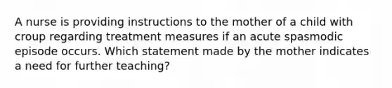 A nurse is providing instructions to the mother of a child with croup regarding treatment measures if an acute spasmodic episode occurs. Which statement made by the mother indicates a need for further teaching?