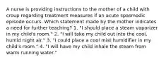 A nurse is providing instructions to the mother of a child with croup regarding treatment measures if an acute spasmodic episode occurs. Which statement made by the mother indicates a need for further teaching? 1. "I should place a steam vaporizer in my child's room." 2. "I will take my child out into the cool, humid night air." 3. "I could place a cool mist humidifier in my child's room." 4. "I will have my child inhale the steam from warm running water."