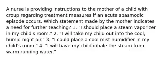 A nurse is providing instructions to the mother of a child with croup regarding treatment measures if an acute spasmodic episode occurs. Which statement made by the mother indicates a need for further teaching? 1. "I should place a steam vaporizer in my child's room." 2. "I will take my child out into the cool, humid night air." 3. "I could place a cool mist humidifier in my child's room." 4. "I will have my child inhale the steam from warm running water."