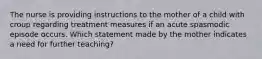 The nurse is providing instructions to the mother of a child with croup regarding treatment measures if an acute spasmodic episode occurs. Which statement made by the mother indicates a need for further teaching?