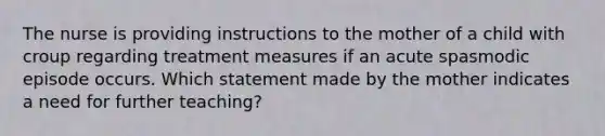 The nurse is providing instructions to the mother of a child with croup regarding treatment measures if an acute spasmodic episode occurs. Which statement made by the mother indicates a need for further teaching?