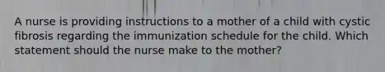 A nurse is providing instructions to a mother of a child with cystic fibrosis regarding the immunization schedule for the child. Which statement should the nurse make to the mother?