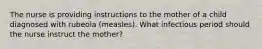 The nurse is providing instructions to the mother of a child diagnosed with rubeola (measles). What infectious period should the nurse instruct the mother?