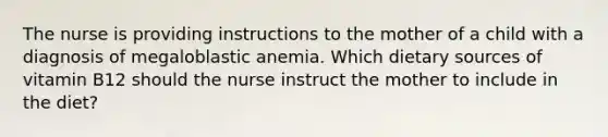 The nurse is providing instructions to the mother of a child with a diagnosis of megaloblastic anemia. Which dietary sources of vitamin B12 should the nurse instruct the mother to include in the diet?