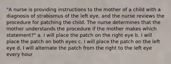 "A nurse is providing instructions to the mother of a child with a diagnosis of strabismus of the left eye, and the nurse reviews the procedure for patching the child. The nurse determines that the mother understands the procedure if the mother makes which statement?" a. I will place the patch on the right eye b. I will place the patch on both eyes c. I will place the patch on the left eye d. I will alternate the patch from the right to the left eye every hour