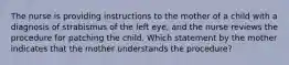 The nurse is providing instructions to the mother of a child with a diagnosis of strabismus of the left eye, and the nurse reviews the procedure for patching the child. Which statement by the mother indicates that the mother understands the procedure?