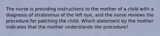 The nurse is providing instructions to the mother of a child with a diagnosis of strabismus of the left eye, and the nurse reviews the procedure for patching the child. Which statement by the mother indicates that the mother understands the procedure?