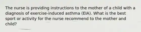 The nurse is providing instructions to the mother of a child with a diagnosis of exercise-induced asthma (EIA). What is the best sport or activity for the nurse recommend to the mother and child?