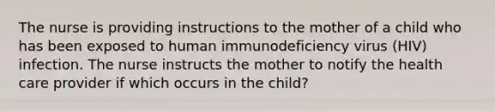 The nurse is providing instructions to the mother of a child who has been exposed to human immunodeficiency virus (HIV) infection. The nurse instructs the mother to notify the health care provider if which occurs in the child?