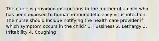 The nurse is providing instructions to the mother of a child who has been exposed to human immunodeficiency virus infection. The nurse should include notifying the health care provider if which symptom occurs in the child? 1. Fussiness 2. Lethargy 3. Irritability 4. Coughing