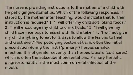 The nurse is providing instructions to the mother of a child with herpetic gingivostomatitis. Which of the following responses, if stated by the mother after teaching, would indicate that further instruction is required? 1. "I will offer my child soft, bland foods." 2. "I will encourage my child to drink fluids." 3. "I will give my child frozen ice pops to assist with fluid intake." 4. "I will not give my child anything to eat for 2 days to allow the lesions to heal and crust over." *herpetic gingivostomatitis: is often the initial presentation during the first ("primary") herpes simplex infection. It is of greater severity than herpes labialis (cold sores) which is often the subsequent presentations. Primary herpetic gingivostomatitis is the most common viral infection of the mouth.