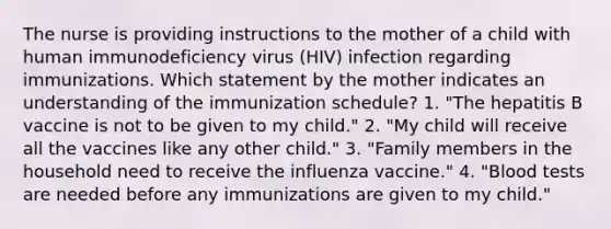 The nurse is providing instructions to the mother of a child with human immunodeficiency virus (HIV) infection regarding immunizations. Which statement by the mother indicates an understanding of the immunization schedule? 1. "The hepatitis B vaccine is not to be given to my child." 2. "My child will receive all the vaccines like any other child." 3. "Family members in the household need to receive the influenza vaccine." 4. "Blood tests are needed before any immunizations are given to my child."