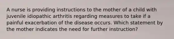 A nurse is providing instructions to the mother of a child with juvenile idiopathic arthritis regarding measures to take if a painful exacerbation of the disease occurs. Which statement by the mother indicates the need for further instruction?