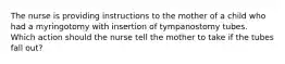 The nurse is providing instructions to the mother of a child who had a myringotomy with insertion of tympanostomy tubes. Which action should the nurse tell the mother to take if the tubes fall out?