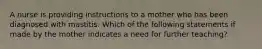 A nurse is providing instructions to a mother who has been diagnosed with mastitis. Which of the following statements if made by the mother indicates a need for further teaching?