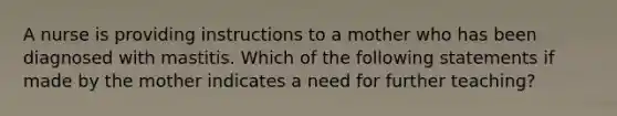 A nurse is providing instructions to a mother who has been diagnosed with mastitis. Which of the following statements if made by the mother indicates a need for further teaching?