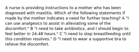 A nurse is providing instructions to a mother who has been diagnosed with mastitis. Which of the following statements if made by the mother indicates a need for further teaching? A "I can use analgesics to assist in alleviating some of the discomfort." B "I need to take antibiotics, and I should begin to feel better in 24-48 hours." C "I need to stop breastfeeding until this condition resolves." D "I need to wear a supportive bra to relieve the discomfort.