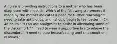 A nurse is providing instructions to a mother who has been diagnosed with mastitis. Which of the following statements if made by the mother indicates a need for further teaching? "I need to take antibiotics, and I should begin to feel better in 24-48 hours." "I can use analgesics to assist in alleviating some of the discomfort." "I need to wear a supportive bra to relieve the discomfort." "I need to stop breastfeeding until this condition resolves."