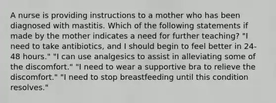 A nurse is providing instructions to a mother who has been diagnosed with mastitis. Which of the following statements if made by the mother indicates a need for further teaching? "I need to take antibiotics, and I should begin to feel better in 24-48 hours." "I can use analgesics to assist in alleviating some of the discomfort." "I need to wear a supportive bra to relieve the discomfort." "I need to stop breastfeeding until this condition resolves."