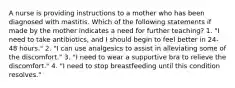 A nurse is providing instructions to a mother who has been diagnosed with mastitis. Which of the following statements if made by the mother indicates a need for further teaching? 1. "I need to take antibiotics, and I should begin to feel better in 24-48 hours." 2. "I can use analgesics to assist in alleviating some of the discomfort." 3. "I need to wear a supportive bra to relieve the discomfort." 4. "I need to stop breastfeeding until this condition resolves."