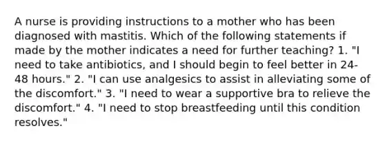 A nurse is providing instructions to a mother who has been diagnosed with mastitis. Which of the following statements if made by the mother indicates a need for further teaching? 1. "I need to take antibiotics, and I should begin to feel better in 24-48 hours." 2. "I can use analgesics to assist in alleviating some of the discomfort." 3. "I need to wear a supportive bra to relieve the discomfort." 4. "I need to stop breastfeeding until this condition resolves."