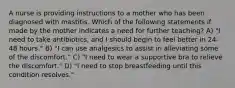 A nurse is providing instructions to a mother who has been diagnosed with mastitis. Which of the following statements if made by the mother indicates a need for further teaching? A) "I need to take antibiotics, and I should begin to feel better in 24-48 hours." B) "I can use analgesics to assist in alleviating some of the discomfort." C) "I need to wear a supportive bra to relieve the discomfort." D) "I need to stop breastfeeding until this condition resolves."