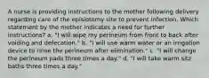 A nurse is providing instructions to the mother following delivery regarding care of the episiotomy site to prevent infection. Which statement by the mother indicates a need for further instructions? a. "I will wipe my perineum from front to back after voiding and defecation." b. "I will use warm water or an irrigation device to rinse the perineum after elimination." c. "I will change the perineum pads three times a day." d. "I will take warm sitz baths three times a day."