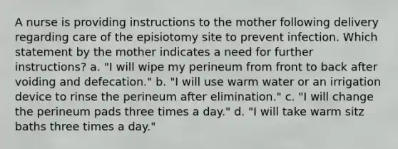 A nurse is providing instructions to the mother following delivery regarding care of the episiotomy site to prevent infection. Which statement by the mother indicates a need for further instructions? a. "I will wipe my perineum from front to back after voiding and defecation." b. "I will use warm water or an irrigation device to rinse the perineum after elimination." c. "I will change the perineum pads three times a day." d. "I will take warm sitz baths three times a day."