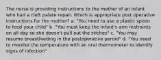 The nurse is providing instructions to the mother of an infant who had a cleft palate repair. Which is appropriate post operative instructions for the mother? a. "You need to use a plastic spoon to feed your child" b. "You must keep the infant's arm restraints on all day so she doesn't pull out the stiches" c. "You may resume breastfeeding in the postoperative period" d. "You need to monitor the temperature with an oral thermometer to identify signs of infection"