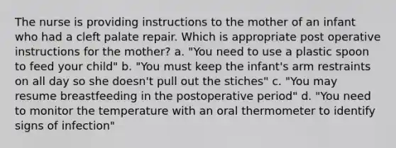 The nurse is providing instructions to the mother of an infant who had a cleft palate repair. Which is appropriate post operative instructions for the mother? a. "You need to use a plastic spoon to feed your child" b. "You must keep the infant's arm restraints on all day so she doesn't pull out the stiches" c. "You may resume breastfeeding in the postoperative period" d. "You need to monitor the temperature with an oral thermometer to identify signs of infection"