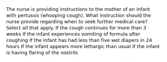 The nurse is providing instructions to the mother of an infant with pertussis (whooping cough). What instruction should the nurse provide regarding when to seek further medical care? Select all that apply. If the cough continues for <a href='https://www.questionai.com/knowledge/keWHlEPx42-more-than' class='anchor-knowledge'>more than</a> 3 weeks If the infant experiences vomiting of formula after coughing If the infant has had <a href='https://www.questionai.com/knowledge/k7BtlYpAMX-less-than' class='anchor-knowledge'>less than</a> five wet diapers in 24 hours If the infant appears more lethargic than usual If the infant is having flaring of the nostrils